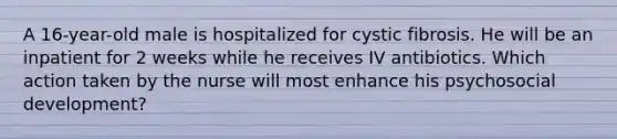 A 16-year-old male is hospitalized for cystic fibrosis. He will be an inpatient for 2 weeks while he receives IV antibiotics. Which action taken by the nurse will most enhance his psychosocial development?