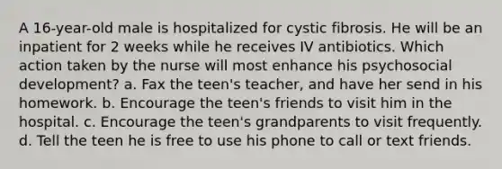 A 16-year-old male is hospitalized for cystic fibrosis. He will be an inpatient for 2 weeks while he receives IV antibiotics. Which action taken by the nurse will most enhance his psychosocial development? a. Fax the teen's teacher, and have her send in his homework. b. Encourage the teen's friends to visit him in the hospital. c. Encourage the teen's grandparents to visit frequently. d. Tell the teen he is free to use his phone to call or text friends.