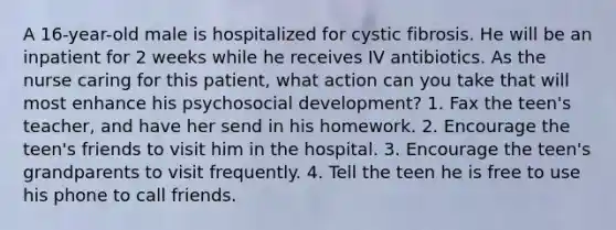 A 16-year-old male is hospitalized for cystic fibrosis. He will be an inpatient for 2 weeks while he receives IV antibiotics. As the nurse caring for this patient, what action can you take that will most enhance his psychosocial development? 1. Fax the teen's teacher, and have her send in his homework. 2. Encourage the teen's friends to visit him in the hospital. 3. Encourage the teen's grandparents to visit frequently. 4. Tell the teen he is free to use his phone to call friends.