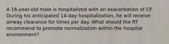 A 16-year-old male is hospitalized with an exacerbation of CF. During his anticipated 14-day hospitalization, he will receive airway clearance for times per day. What should the RT recommend to promote normalization within the hospital environment?