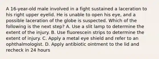 A 16-year-old male involved in a fight sustained a laceration to his right upper eyelid. He is unable to open his eye, and a possible laceration of the globe is suspected. Which of the following is the next step? A. Use a slit lamp to determine the extent of the injury. B. Use fluorescein strips to determine the extent of injury. C. Apply a metal eye shield and refer to an ophthalmologist. D. Apply antibiotic ointment to the lid and recheck in 24 hours