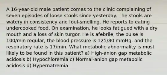 A 16-year-old male patient comes to the clinic complaining of seven episodes of loose stools since yesterday. The stools are watery in consistency and foul-smelling. He reports to eating undercooked food. On examination, he looks fatigued with a dry mouth and a loss of skin turgor. He is afebrile, the pulse is 100/min regular, the blood pressure is 125/80 mmHg, and the respiratory rate is 17/min. What metabolic abnormality is most likely to be found in this patient? a) High-anion gap metabolic acidosis b) Hypochloremia c) Normal-anion gap metabolic acidosis d) Hypernatremia