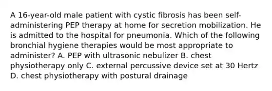 A 16-year-old male patient with cystic fibrosis has been self-administering PEP therapy at home for secretion mobilization. He is admitted to the hospital for pneumonia. Which of the following bronchial hygiene therapies would be most appropriate to administer? A. PEP with ultrasonic nebulizer B. chest physiotherapy only C. external percussive device set at 30 Hertz D. chest physiotherapy with postural drainage