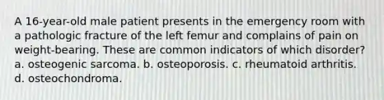 A 16-year-old male patient presents in the emergency room with a pathologic fracture of the left femur and complains of pain on weight-bearing. These are common indicators of which disorder? a. osteogenic sarcoma. b. osteoporosis. c. rheumatoid arthritis. d. osteochondroma.