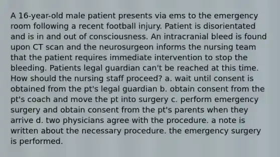 A 16-year-old male patient presents via ems to the emergency room following a recent football injury. Patient is disorientated and is in and out of consciousness. An intracranial bleed is found upon CT scan and the neurosurgeon informs the nursing team that the patient requires immediate intervention to stop the bleeding. Patients legal guardian can't be reached at this time. How should the nursing staff proceed? a. wait until consent is obtained from the pt's legal guardian b. obtain consent from the pt's coach and move the pt into surgery c. perform emergency surgery and obtain consent from the pt's parents when they arrive d. two physicians agree with the procedure. a note is written about the necessary procedure. the emergency surgery is performed.