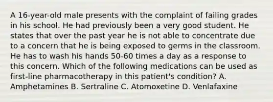 A 16-year-old male presents with the complaint of failing grades in his school. He had previously been a very good student. He states that over the past year he is not able to concentrate due to a concern that he is being exposed to germs in the classroom. He has to wash his hands 50-60 times a day as a response to this concern. Which of the following medications can be used as first-line pharmacotherapy in this patient's condition? A. Amphetamines B. Sertraline C. Atomoxetine D. Venlafaxine