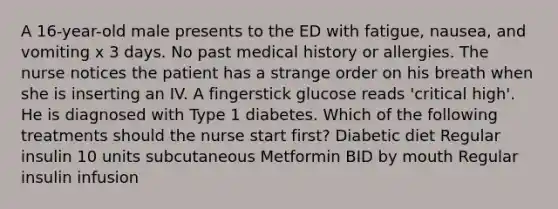 A 16-year-old male presents to the ED with fatigue, nausea, and vomiting x 3 days. No past medical history or allergies. The nurse notices the patient has a strange order on his breath when she is inserting an IV. A fingerstick glucose reads 'critical high'. He is diagnosed with Type 1 diabetes. Which of the following treatments should the nurse start first? Diabetic diet Regular insulin 10 units subcutaneous Metformin BID by mouth Regular insulin infusion