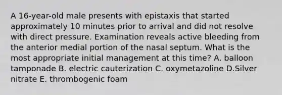 A 16-year-old male presents with epistaxis that started approximately 10 minutes prior to arrival and did not resolve with direct pressure. Examination reveals active bleeding from the anterior medial portion of the nasal septum. What is the most appropriate initial management at this time? A. balloon tamponade B. electric cauterization C. oxymetazoline D.Silver nitrate E. thrombogenic foam