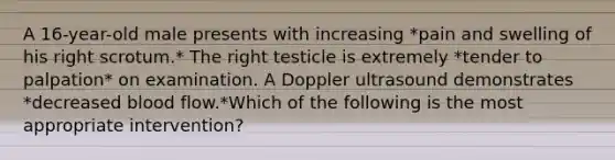 A 16-year-old male presents with increasing *pain and swelling of his right scrotum.* The right testicle is extremely *tender to palpation* on examination. A Doppler ultrasound demonstrates *decreased blood flow.*Which of the following is the most appropriate intervention?