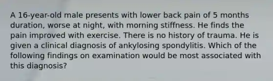 A 16-year-old male presents with lower back pain of 5 months duration, worse at night, with morning stiffness. He finds the pain improved with exercise. There is no history of trauma. He is given a clinical diagnosis of ankylosing spondylitis. Which of the following findings on examination would be most associated with this diagnosis?