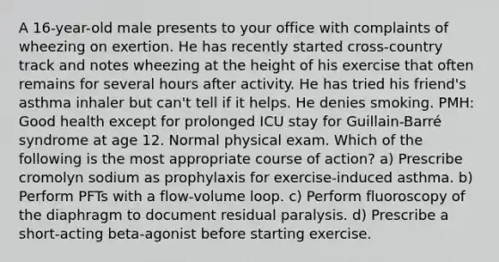 A 16-year-old male presents to your office with complaints of wheezing on exertion. He has recently started cross-country track and notes wheezing at the height of his exercise that often remains for several hours after activity. He has tried his friend's asthma inhaler but can't tell if it helps. He denies smoking. PMH: Good health except for prolonged ICU stay for Guillain-Barré syndrome at age 12. Normal physical exam. Which of the following is the most appropriate course of action? a) Prescribe cromolyn sodium as prophylaxis for exercise-induced asthma. b) Perform PFTs with a flow-volume loop. c) Perform fluoroscopy of the diaphragm to document residual paralysis. d) Prescribe a short-acting beta-agonist before starting exercise.