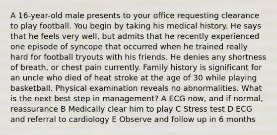 A 16-year-old male presents to your office requesting clearance to play football. You begin by taking his medical history. He says that he feels very well, but admits that he recently experienced one episode of syncope that occurred when he trained really hard for football tryouts with his friends. He denies any shortness of breath, or chest pain currently. Family history is significant for an uncle who died of heat stroke at the age of 30 while playing basketball. Physical examination reveals no abnormalities. What is the next best step in management? A ECG now, and if normal, reassurance B Medically clear him to play C Stress test D ECG and referral to cardiology E Observe and follow up in 6 months