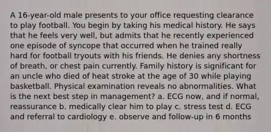 A 16-year-old male presents to your office requesting clearance to play football. You begin by taking his medical history. He says that he feels very well, but admits that he recently experienced one episode of syncope that occurred when he trained really hard for football tryouts with his friends. He denies any shortness of breath, or chest pain currently. Family history is significant for an uncle who died of heat stroke at the age of 30 while playing basketball. Physical examination reveals no abnormalities. What is the next best step in management? a. ECG now, and if normal, reassurance b. medically clear him to play c. stress test d. ECG and referral to cardiology e. observe and follow-up in 6 months