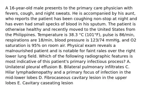 A 16-year-old male presents to the primary care physician with fevers, cough, and night sweats. He is accompanied by his aunt, who reports the patient has been coughing non-stop at night and has even had small specks of blood in his sputum. The patient is otherwise healthy and recently moved to the United States from the Philippines. Temperature is 38.3 °C (101°F), pulse is 86/min, respirations are 18/min, blood pressure is 123/74 mmHg, and O2 saturation is 95% on room air. Physical exam reveals a malnourished patient and is notable for faint rales over the right lower lung field. Which of the following radiographic features is most indicative of this patient's primary infectious process? A. Unilateral pleural effusion B. Bilateral pulmonary infiltrates C. Hilar lymphadenopathy and a primary focus of infection in the mid-lower lobes D. Fibrocaseous cavitary lesion in the upper lobes E. Cavitary caseating lesion