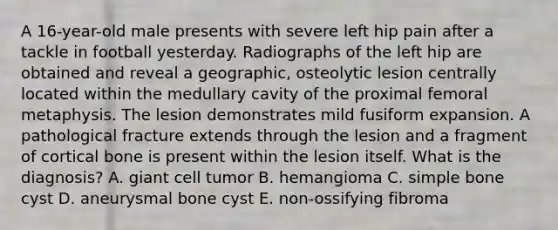 A 16-year-old male presents with severe left hip pain after a tackle in football yesterday. Radiographs of the left hip are obtained and reveal a geographic, osteolytic lesion centrally located within the medullary cavity of the proximal femoral metaphysis. The lesion demonstrates mild fusiform expansion. A pathological fracture extends through the lesion and a fragment of cortical bone is present within the lesion itself. What is the diagnosis? A. giant cell tumor B. hemangioma C. simple bone cyst D. aneurysmal bone cyst E. non-ossifying fibroma