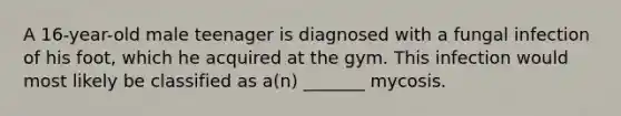 A 16-year-old male teenager is diagnosed with a fungal infection of his foot, which he acquired at the gym. This infection would most likely be classified as a(n) _______ mycosis.