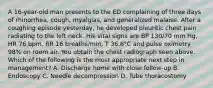 A 16-year-old man presents to the ED complaining of three days of rhinorrhea, cough, myalgias, and generalized malaise. After a coughing episode yesterday, he developed pleuritic chest pain radiating to the left neck. His vital signs are BP 130/70 mm Hg, HR 76 bpm, RR 16 breaths/min, T 36.6°C and pulse oximetry 98% on room air. You obtain the chest radiograph seen above. Which of the following is the most appropriate next step in management? A. Discharge home with close follow-up B. Endoscopy C. Needle decompression D. Tube thoracostomy