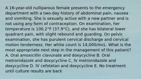 A 16-year-old nulliparous female presents to the emergency department with a two-day history of abdominal pain, nausea and vomiting. She is sexually active with a new partner and is not using any form of contraception. On examination, her temperature is 100.2°F (37.9°C), and she has bilateral lower quadrant pain, with slight rebound and guarding. On pelvic examination, she has purulent cervical discharge and cervical motion tenderness. Her white count is 14,000/mcL. What is the most appropriate next step in the management of this patient? A. Oral amoxicillin clavunate and doxycycline B. Oral metronidazole and doxycycline C. IV metronidazole and doxycycline D. IV cefotetan and doxycycline E. No treatment until culture results are back