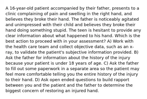 A 16-year-old patient accompanied by their father, presents to a clinic complaining of pain and swelling in the right hand, and believes they broke their hand. The father is noticeably agitated and unimpressed with their child and believes they broke their hand doing something stupid. The teen is hesitant to provide any clear information about what happened to his hand. Which is the best action to proceed with in your assessment? A) Work with the health care team and collect objective data, such as an x-ray, to validate the patient's subjective information provided. B) Ask the father for information about the history of the injury because your patient is under 18 years of age. C) Ask the father to fill out some paperwork in a separate area so the patient may feel more comfortable telling you the entire history of the injury to their hand. D) Ask open ended questions to build rapport between you and the patient and the father to determine the biggest concern of restoring an injured hand.