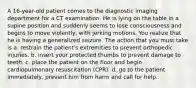 A 16-year-old patient comes to the diagnostic imaging department for a CT examination. He is lying on the table in a supine position and suddenly seems to lose consciousness and begins to move violently, with jerking motions. You realize that he is having a generalized seizure. The action that you must take is a. restrain the patient's extremities to prevent orthopedic injuries. b. insert your protected thumbs to prevent damage to teeth. c. place the patient on the floor and begin cardiopulmonary resuscitation (CPR). d. go to the patient immediately, prevent him from harm and call for help.