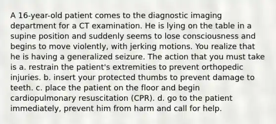 A 16-year-old patient comes to the diagnostic imaging department for a CT examination. He is lying on the table in a supine position and suddenly seems to lose consciousness and begins to move violently, with jerking motions. You realize that he is having a generalized seizure. The action that you must take is a. restrain the patient's extremities to prevent orthopedic injuries. b. insert your protected thumbs to prevent damage to teeth. c. place the patient on the floor and begin cardiopulmonary resuscitation (CPR). d. go to the patient immediately, prevent him from harm and call for help.