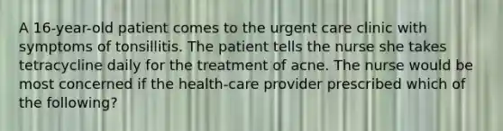 A 16-year-old patient comes to the urgent care clinic with symptoms of tonsillitis. The patient tells the nurse she takes tetracycline daily for the treatment of acne. The nurse would be most concerned if the health-care provider prescribed which of the following?