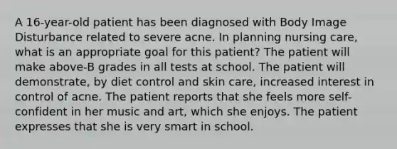 A 16-year-old patient has been diagnosed with Body Image Disturbance related to severe acne. In planning nursing care, what is an appropriate goal for this patient? The patient will make above-B grades in all tests at school. The patient will demonstrate, by diet control and skin care, increased interest in control of acne. The patient reports that she feels more self-confident in her music and art, which she enjoys. The patient expresses that she is very smart in school.