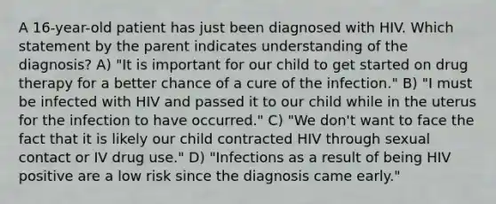 A 16-year-old patient has just been diagnosed with HIV. Which statement by the parent indicates understanding of the diagnosis? A) "It is important for our child to get started on drug therapy for a better chance of a cure of the infection." B) "I must be infected with HIV and passed it to our child while in the uterus for the infection to have occurred." C) "We don't want to face the fact that it is likely our child contracted HIV through sexual contact or IV drug use." D) "Infections as a result of being HIV positive are a low risk since the diagnosis came early."