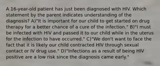 A 16-year-old patient has just been diagnosed with HIV. Which statement by the parent indicates understanding of the diagnosis? A)"It is important for our child to get started on drug therapy for a better chance of a cure of the infection." B)"I must be infected with HIV and passed it to our child while in the uterus for the infection to have occurred." C)"We don't want to face the fact that it is likely our child contracted HIV through sexual contact or IV drug use." D)"Infections as a result of being HIV positive are a low risk since the diagnosis came early."