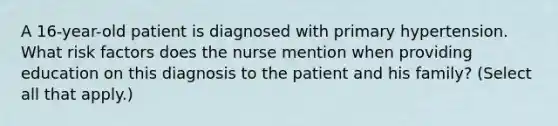 A 16-year-old patient is diagnosed with primary hypertension. What risk factors does the nurse mention when providing education on this diagnosis to the patient and his family? (Select all that apply.)