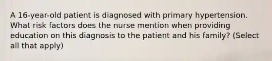 A 16-year-old patient is diagnosed with primary hypertension. What risk factors does the nurse mention when providing education on this diagnosis to the patient and his family? (Select all that apply)