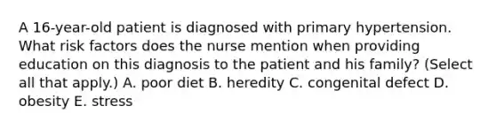 A 16-year-old patient is diagnosed with primary hypertension. What risk factors does the nurse mention when providing education on this diagnosis to the patient and his family? (Select all that apply.) A. poor diet B. heredity C. congenital defect D. obesity E. stress