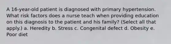 A 16-year-old patient is diagnosed with primary hypertension. What risk factors does a nurse teach when providing education on this diagnosis to the patient and his family? (Select all that apply.) a. Heredity b. Stress c. Congenital defect d. Obesity e. Poor diet