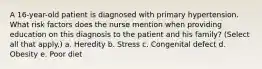 A 16-year-old patient is diagnosed with primary hypertension. What risk factors does the nurse mention when providing education on this diagnosis to the patient and his family? (Select all that apply.) a. Heredity b. Stress c. Congenital defect d. Obesity e. Poor diet