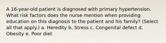 A 16-year-old patient is diagnosed with primary hypertension. What risk factors does the nurse mention when providing education on this diagnosis to the patient and his family? (Select all that apply.) a. Heredity b. Stress c. Congenital defect d. Obesity e. Poor diet