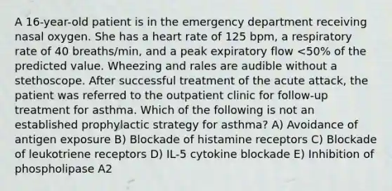 A 16-year-old patient is in the emergency department receiving nasal oxygen. She has a heart rate of 125 bpm, a respiratory rate of 40 breaths/min, and a peak expiratory flow <50% of the predicted value. Wheezing and rales are audible without a stethoscope. After successful treatment of the acute attack, the patient was referred to the outpatient clinic for follow-up treatment for asthma. Which of the following is not an established prophylactic strategy for asthma? A) Avoidance of antigen exposure B) Blockade of histamine receptors C) Blockade of leukotriene receptors D) IL-5 cytokine blockade E) Inhibition of phospholipase A2