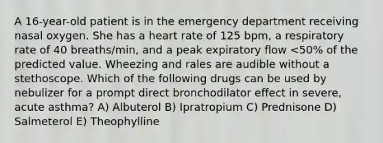 A 16-year-old patient is in the emergency department receiving nasal oxygen. She has a heart rate of 125 bpm, a respiratory rate of 40 breaths/min, and a peak expiratory flow <50% of the predicted value. Wheezing and rales are audible without a stethoscope. Which of the following drugs can be used by nebulizer for a prompt direct bronchodilator effect in severe, acute asthma? A) Albuterol B) Ipratropium C) Prednisone D) Salmeterol E) Theophylline