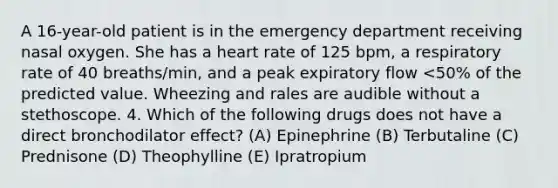 A 16-year-old patient is in the emergency department receiving nasal oxygen. She has a heart rate of 125 bpm, a respiratory rate of 40 breaths/min, and a peak expiratory flow <50% of the predicted value. Wheezing and rales are audible without a stethoscope. 4. Which of the following drugs does not have a direct bronchodilator effect? (A) Epinephrine (B) Terbutaline (C) Prednisone (D) Theophylline (E) Ipratropium