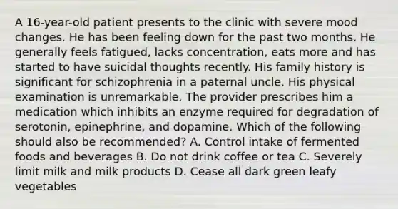 A 16-year-old patient presents to the clinic with severe mood changes. He has been feeling down for the past two months. He generally feels fatigued, lacks concentration, eats more and has started to have suicidal thoughts recently. His family history is significant for schizophrenia in a paternal uncle. His physical examination is unremarkable. The provider prescribes him a medication which inhibits an enzyme required for degradation of serotonin, epinephrine, and dopamine. Which of the following should also be recommended? A. Control intake of fermented foods and beverages B. Do not drink coffee or tea C. Severely limit milk and milk products D. Cease all dark green leafy vegetables