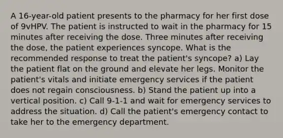 A 16-year-old patient presents to the pharmacy for her first dose of 9vHPV. The patient is instructed to wait in the pharmacy for 15 minutes after receiving the dose. Three minutes after receiving the dose, the patient experiences syncope. What is the recommended response to treat the patient's syncope? a) Lay the patient flat on the ground and elevate her legs. Monitor the patient's vitals and initiate emergency services if the patient does not regain consciousness. b) Stand the patient up into a vertical position. c) Call 9-1-1 and wait for emergency services to address the situation. d) Call the patient's emergency contact to take her to the emergency department.