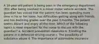 A 16-year-old patient is being seen in the emergency department (ED) after being involved in a minor motor vehicle accident. The guardian has voiced that the patient has been spending more time in his or her room, has difficulties getting along with friends, and has declining grades over the past 3 months. The patient seems distant and angry all the time. Which of the following topics is most important for the nurse to discuss with the guardian? a. Accident prevention measures b. Enrolling the patient in a defensive driving course c. The possibility of substance abuse d. The importance of automobile insurance