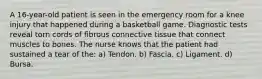 A 16-year-old patient is seen in the emergency room for a knee injury that happened during a basketball game. Diagnostic tests reveal torn cords of fibrous connective tissue that connect muscles to bones. The nurse knows that the patient had sustained a tear of the: a) Tendon. b) Fascia. c) Ligament. d) Bursa.