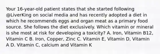 Your 16-year-old patient states that she started following @LiverKing on social media and has recently adopted a diet in which he recommends eggs and organ meat as a primary food source. She follows the diet exclusively. Which vitamin or mineral is she most at risk for developing a toxicity? A. Iron, Vitamin B12, Vitamin C B. Iron, Copper, Zinc C. Vitamin E, Vitamin D, Vitamin A D. Vitamin C, calcium and Vitamin K