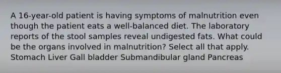 A 16-year-old patient is having symptoms of malnutrition even though the patient eats a well-balanced diet. The laboratory reports of the stool samples reveal undigested fats. What could be the organs involved in malnutrition? Select all that apply. Stomach Liver Gall bladder Submandibular gland Pancreas