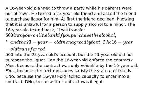 A 16-year-old planned to throw a party while his parents were out of town. He texted a 23-year-old friend and asked the friend to purchase liquor for him. At first the friend declined, knowing that it is unlawful for a person to supply alcohol to a minor. The 16-year-old texted back, "I will transfer 500 into your online bank if you purchase the alcohol," and the 23-year-old then agreed by text. The 16-year-old transferred500 into the 23-year-old's account, but the 23-year-old did not purchase the liquor. Can the 16-year-old enforce the contract? AYes, because the contract was only voidable by the 16-year-old. BYes, because the text messages satisfy the statute of frauds. CNo, because the 16-year-old lacked capacity to enter into a contract. DNo, because the contract was illegal.