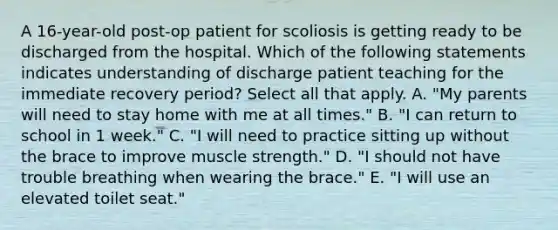 A 16-year-old post-op patient for scoliosis is getting ready to be discharged from the hospital. Which of the following statements indicates understanding of discharge patient teaching for the immediate recovery period? Select all that apply. A. "My parents will need to stay home with me at all times." B. "I can return to school in 1 week." C. "I will need to practice sitting up without the brace to improve muscle strength." D. "I should not have trouble breathing when wearing the brace." E. "I will use an elevated toilet seat."