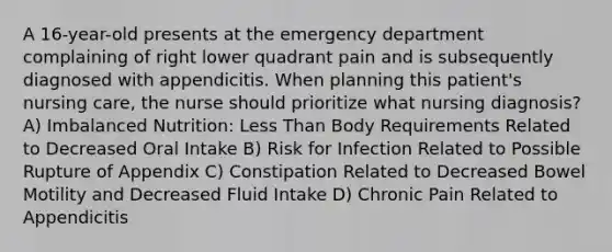 A 16-year-old presents at the emergency department complaining of right lower quadrant pain and is subsequently diagnosed with appendicitis. When planning this patient's nursing care, the nurse should prioritize what nursing diagnosis? A) Imbalanced Nutrition: Less Than Body Requirements Related to Decreased Oral Intake B) Risk for Infection Related to Possible Rupture of Appendix C) Constipation Related to Decreased Bowel Motility and Decreased Fluid Intake D) Chronic Pain Related to Appendicitis