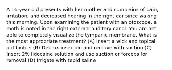 A 16-year-old presents with her mother and complains of pain, irritation, and decreased hearing in the right ear since waking this morning. Upon examining the patient with an otoscope, a moth is noted in the right external auditory canal. You are not able to completely visualize the tympanic membrane. What is the most appropriate treatment? (A) Insert a wick and topical antibiotics (B) Debrox insertion and remove with suction (C) Insert 2% lidocaine solution and use suction or forceps for removal (D) Irrigate with tepid saline