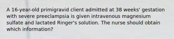A 16-year-old primigravid client admitted at 38 weeks' gestation with severe preeclampsia is given intravenous magnesium sulfate and lactated Ringer's solution. The nurse should obtain which information?