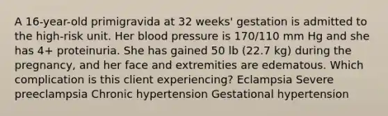 A 16-year-old primigravida at 32 weeks' gestation is admitted to the high-risk unit. Her blood pressure is 170/110 mm Hg and she has 4+ proteinuria. She has gained 50 lb (22.7 kg) during the pregnancy, and her face and extremities are edematous. Which complication is this client experiencing? Eclampsia Severe preeclampsia Chronic hypertension Gestational hypertension